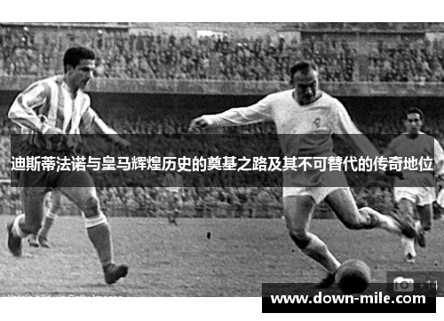 迪斯蒂法诺与皇马辉煌历史的奠基之路及其不可替代的传奇地位