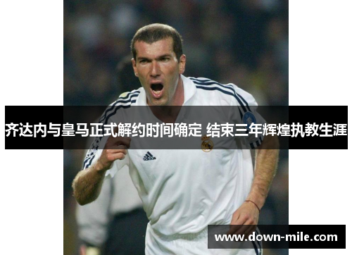 齐达内与皇马正式解约时间确定 结束三年辉煌执教生涯 齐达内与皇马正式解约时间确定 结束三年辉煌执教生涯