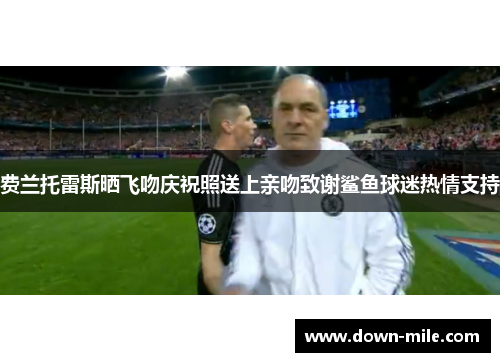 费兰托雷斯晒飞吻庆祝照送上亲吻致谢鲨鱼球迷热情支持