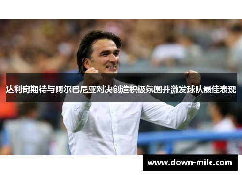 达利奇期待与阿尔巴尼亚对决创造积极氛围并激发球队最佳表现 达利奇期待与阿尔巴尼亚对决创造积极氛围并激发球队最佳表现
