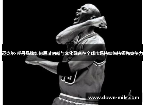 迈克尔·乔丹品牌如何通过创新与文化融合在全球市场持续保持领先竞争力 迈克尔·乔丹品牌如何通过创新与文化融合在全球市场持续保持领先竞争力