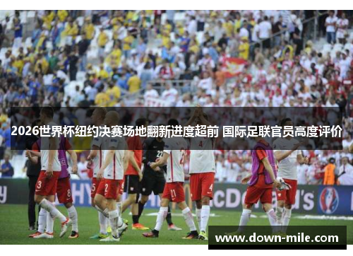 2026世界杯纽约决赛场地翻新进度超前 国际足联官员高度评价