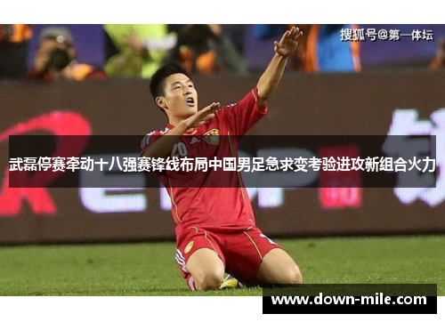 武磊停赛牵动十八强赛锋线布局中国男足急求变考验进攻新组合火力