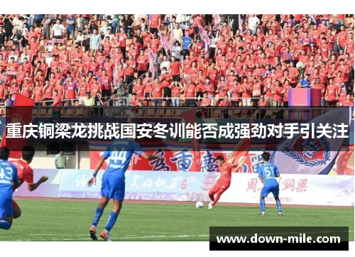 重庆铜梁龙挑战国安冬训能否成强劲对手引关注 重庆铜梁龙挑战国安冬训能否成强劲对手引关注