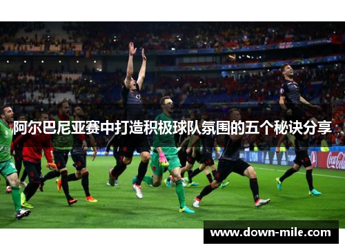 阿尔巴尼亚赛中打造积极球队氛围的五个秘诀分享 阿尔巴尼亚赛中打造积极球队氛围的五个秘诀分享