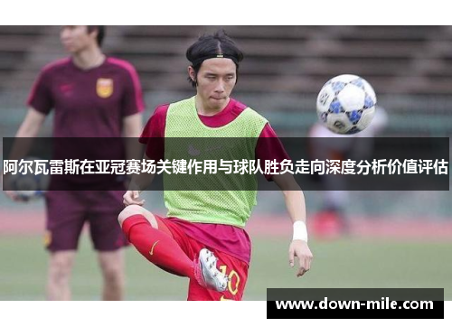 阿尔瓦雷斯在亚冠赛场关键作用与球队胜负走向深度分析价值评估 阿尔瓦雷斯在亚冠赛场关键作用与球队胜负走向深度分析价值评估