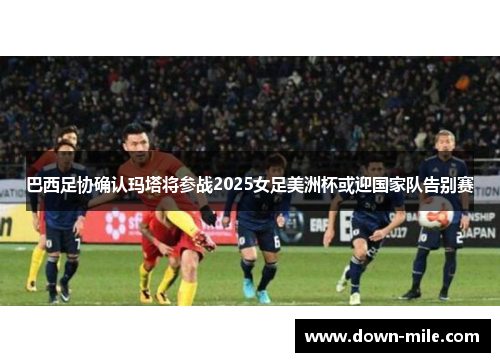 巴西足协确认玛塔将参战2025女足美洲杯或迎国家队告别赛