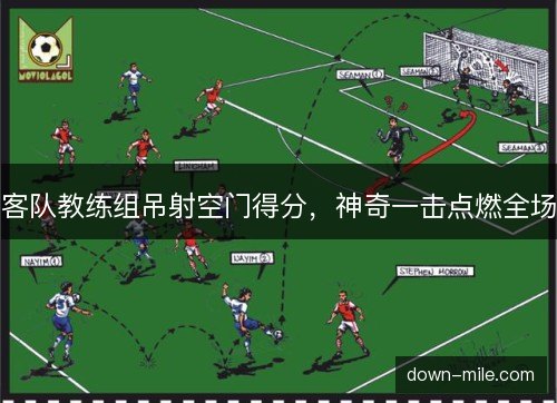 客队教练组吊射空门得分，神奇一击点燃全场